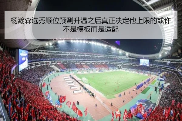 杨瀚森选秀顺位预测升温之后真正决定他上限的或许不是模板而是适配